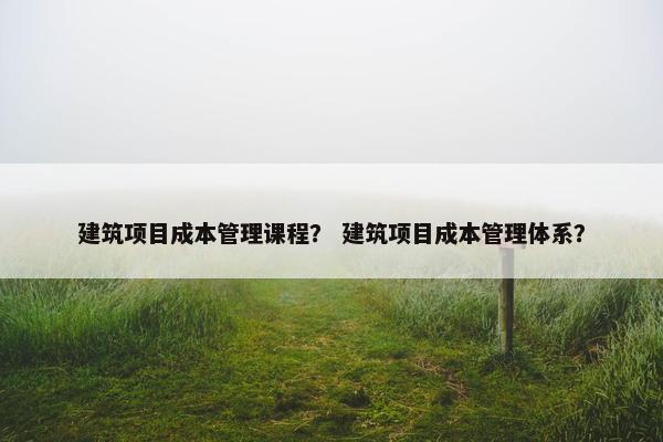 建筑项目成本管理课程？ 建筑项目成本管理体系？