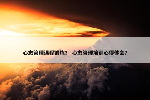 心态管理课程锻炼？ 心态管理培训心得体会？
