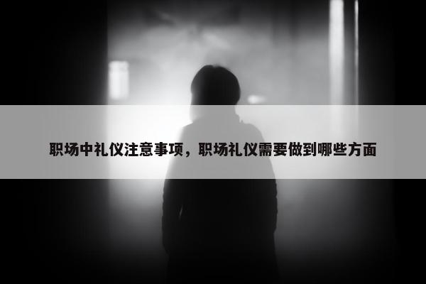 职场中礼仪注意事项，职场礼仪需要做到哪些方面