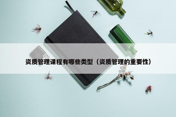 资质管理课程有哪些类型（资质管理的重要性）