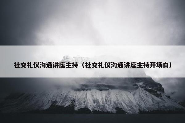 社交礼仪沟通讲座主持（社交礼仪沟通讲座主持开场白）