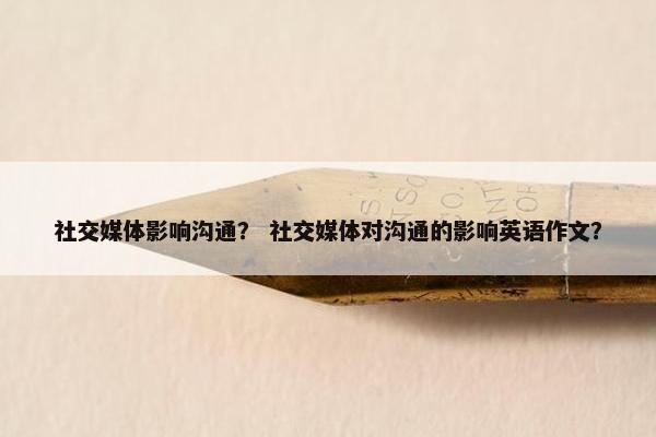 社交媒体影响沟通？ 社交媒体对沟通的影响英语作文？