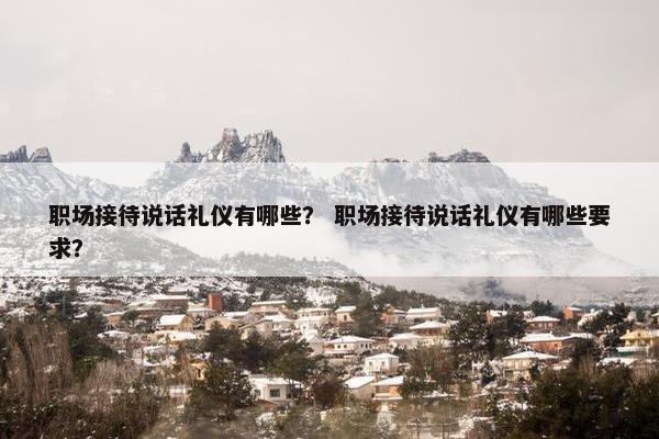 职场接待说话礼仪有哪些？ 职场接待说话礼仪有哪些要求？