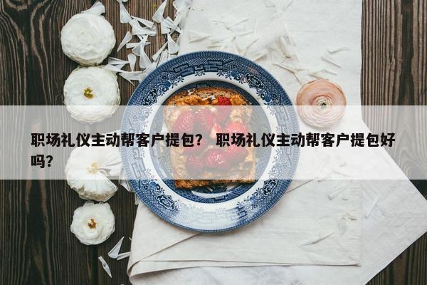 职场礼仪主动帮客户提包？ 职场礼仪主动帮客户提包好吗？