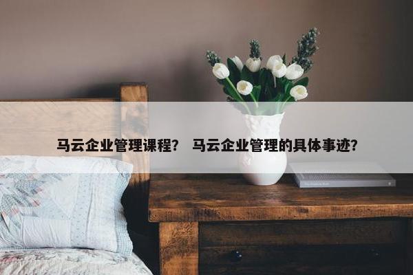 马云企业管理课程？ 马云企业管理的具体事迹？