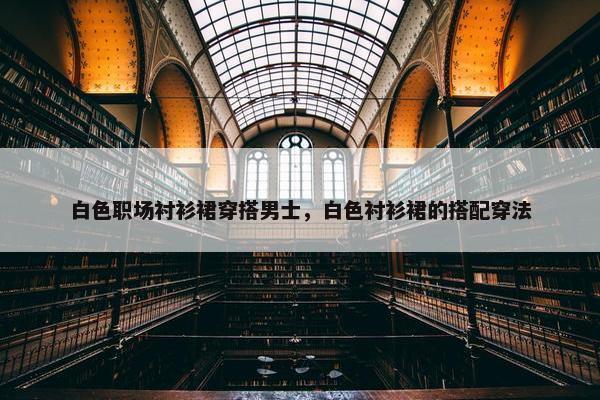 白色职场衬衫裙穿搭男士，白色衬衫裙的搭配穿法