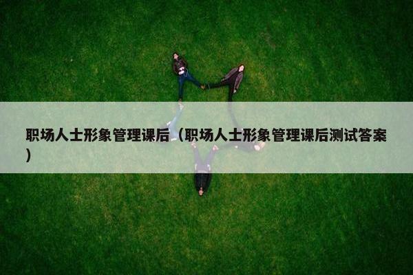 职场人士形象管理课后（职场人士形象管理课后测试答案）