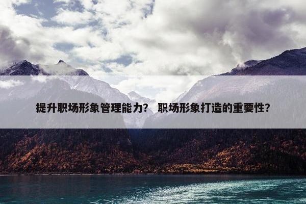 提升职场形象管理能力？ 职场形象打造的重要性？