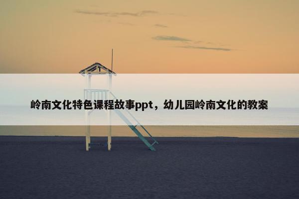 岭南文化特色课程故事ppt，幼儿园岭南文化的教案