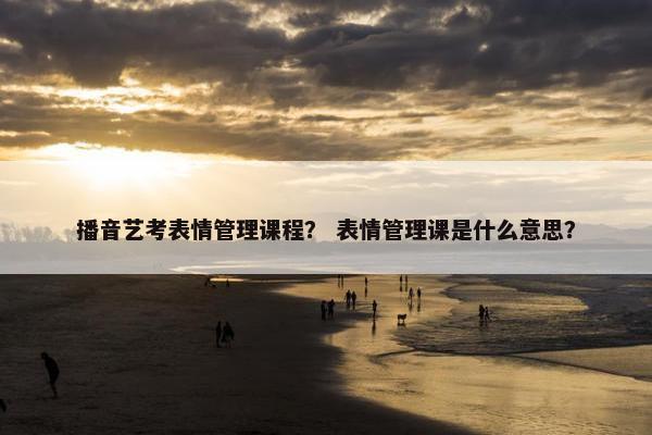 播音艺考表情管理课程？ 表情管理课是什么意思？