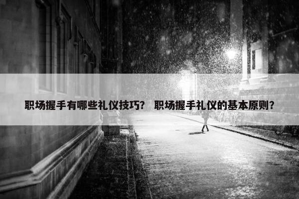 职场握手有哪些礼仪技巧？ 职场握手礼仪的基本原则？