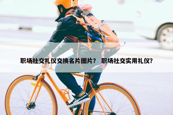 职场社交礼仪交换名片图片？ 职场社交实用礼仪？