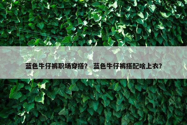 蓝色牛仔裤职场穿搭？ 蓝色牛仔裤搭配啥上衣？