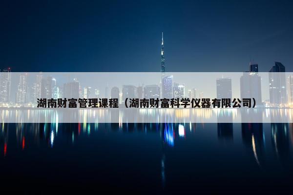 湖南财富管理课程（湖南财富科学仪器有限公司）