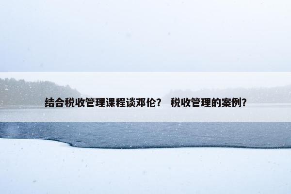 结合税收管理课程谈邓伦？ 税收管理的案例？