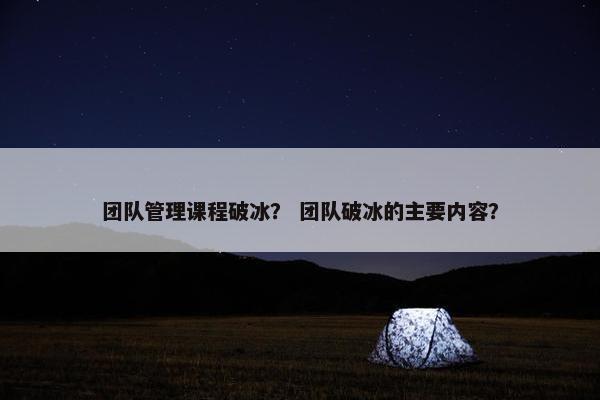 团队管理课程破冰？ 团队破冰的主要内容？