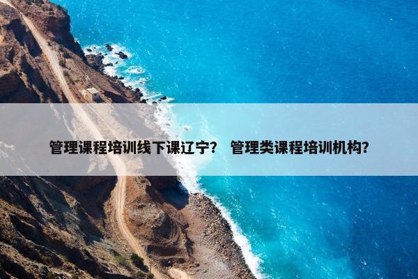 管理课程培训线下课辽宁？ 管理类课程培训机构？