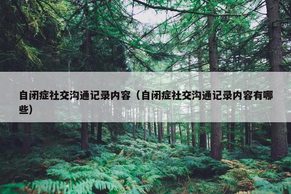 自闭症社交沟通记录内容（自闭症社交沟通记录内容有哪些）