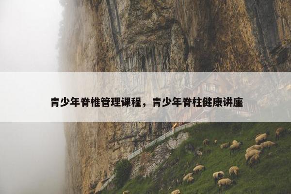 青少年脊椎管理课程，青少年脊柱健康讲座