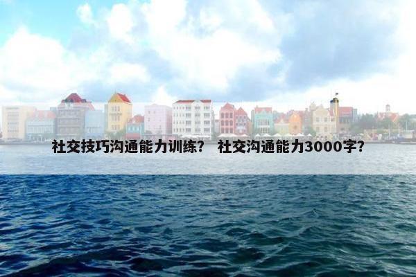 社交技巧沟通能力训练？ 社交沟通能力3000字？