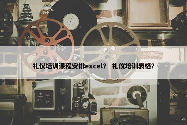 礼仪培训课程安排excel？ 礼仪培训表格？