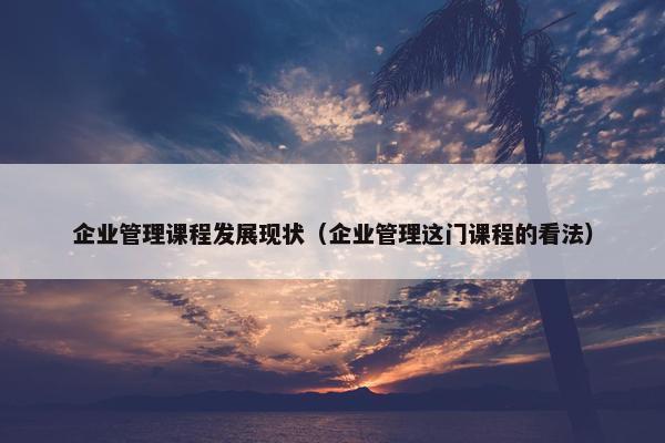 企业管理课程发展现状（企业管理这门课程的看法）
