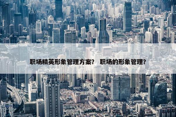 职场精英形象管理方案？ 职场的形象管理？