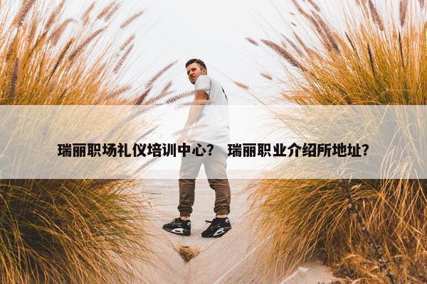 瑞丽职场礼仪培训中心？ 瑞丽职业介绍所地址？