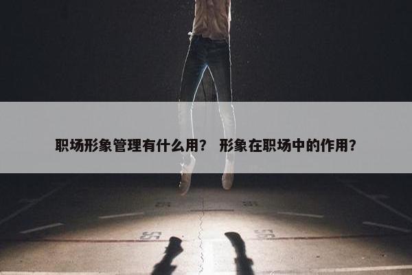 职场形象管理有什么用？ 形象在职场中的作用？