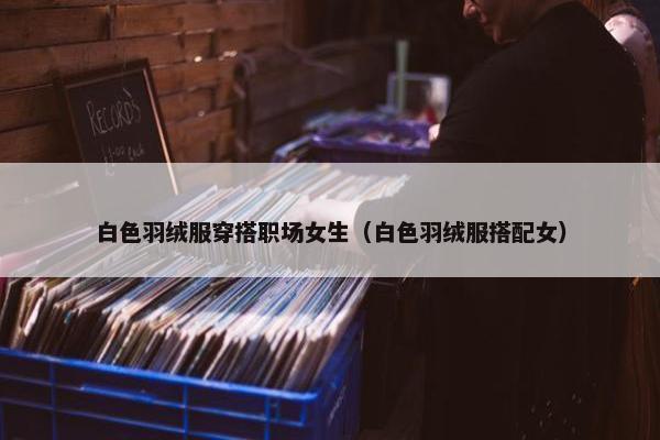 白色羽绒服穿搭职场女生（白色羽绒服搭配女）