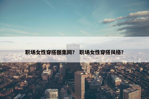 职场女性穿搭图集网？ 职场女性穿搭风格？