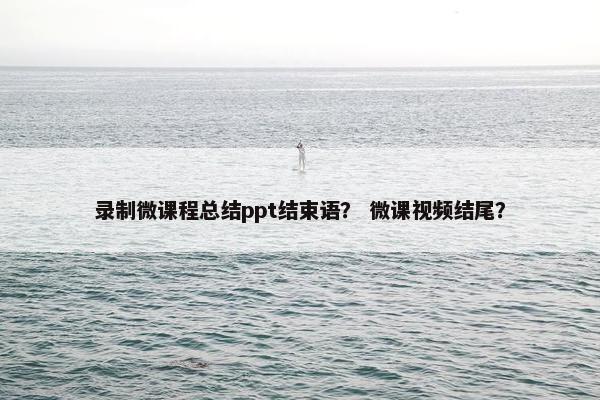 录制微课程总结ppt结束语？ 微课视频结尾？
