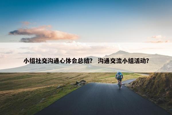 小组社交沟通心体会总结？ 沟通交流小组活动？