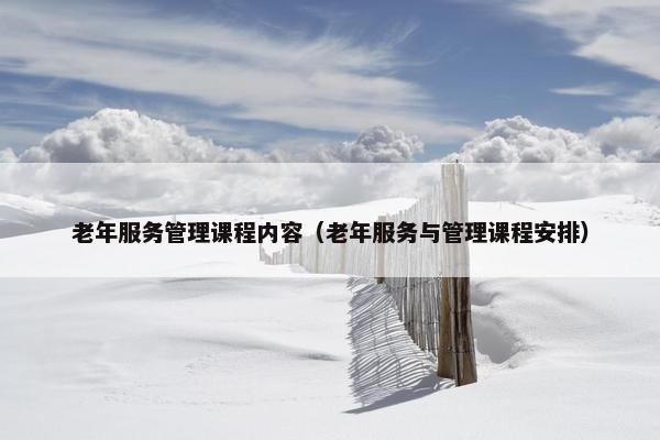 老年服务管理课程内容（老年服务与管理课程安排）