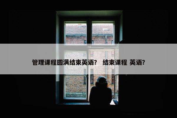 管理课程圆满结束英语？ 结束课程 英语？