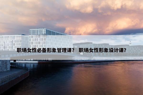 职场女性必备形象管理课？ 职场女性形象设计课？