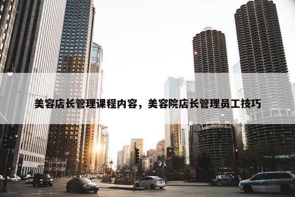 美容店长管理课程内容，美容院店长管理员工技巧