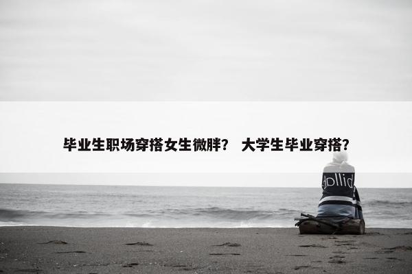 毕业生职场穿搭女生微胖？ 大学生毕业穿搭？