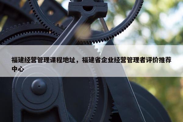 福建经营管理课程地址，福建省企业经营管理者评价推荐中心