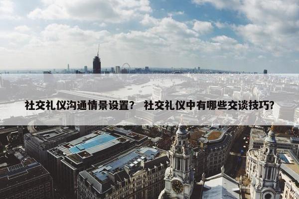社交礼仪沟通情景设置？ 社交礼仪中有哪些交谈技巧？