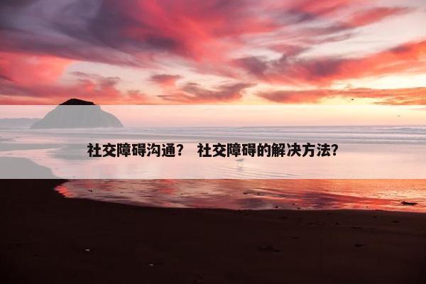 社交障碍沟通？ 社交障碍的解决方法？
