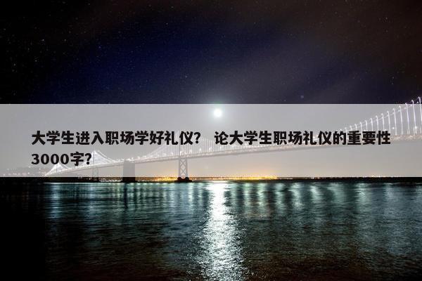 大学生进入职场学好礼仪？ 论大学生职场礼仪的重要性3000字？
