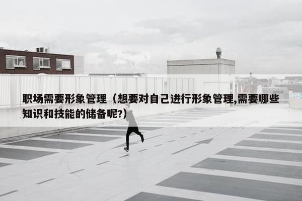 职场需要形象管理（想要对自己进行形象管理,需要哪些知识和技能的储备呢?）