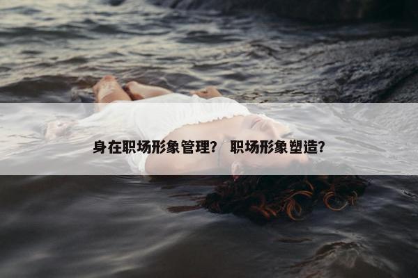 身在职场形象管理？ 职场形象塑造？
