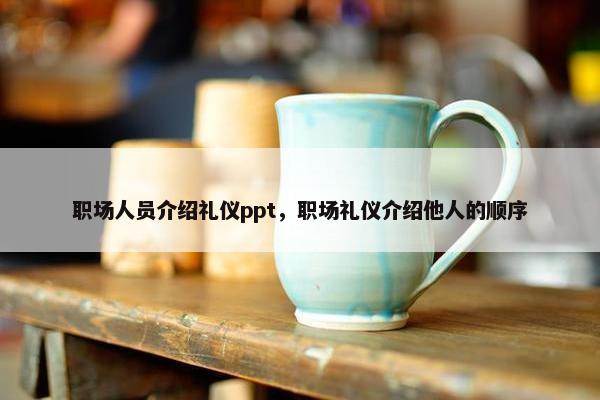 职场人员介绍礼仪ppt，职场礼仪介绍他人的顺序
