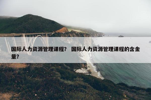国际人力资源管理课程？ 国际人力资源管理课程的含金量？