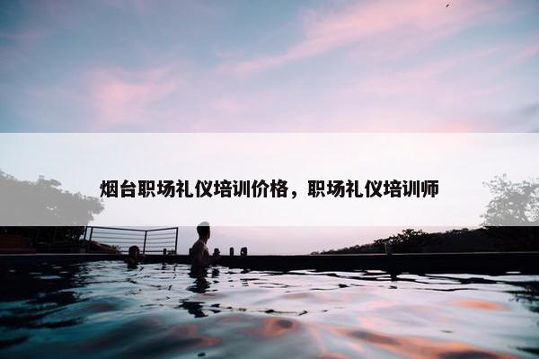 烟台职场礼仪培训价格，职场礼仪培训师