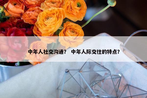 中年人社交沟通？ 中年人际交往的特点？