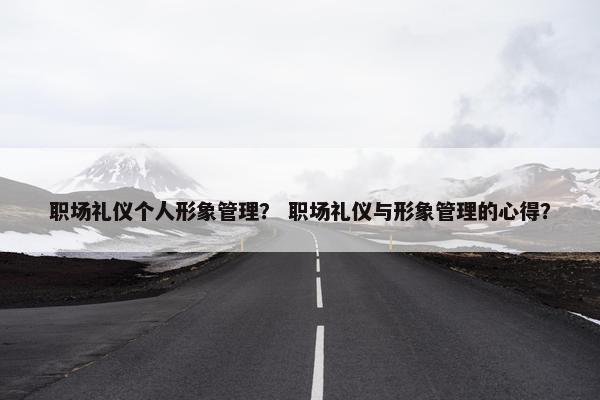 职场礼仪个人形象管理？ 职场礼仪与形象管理的心得？