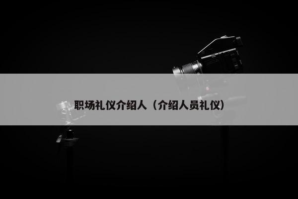 职场礼仪介绍人（介绍人员礼仪）